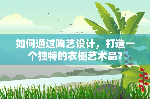 如何通过陶艺设计，打造一个独特的衣橱艺术品？