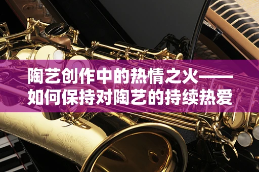 陶艺创作中的热情之火——如何保持对陶艺的持续热爱？