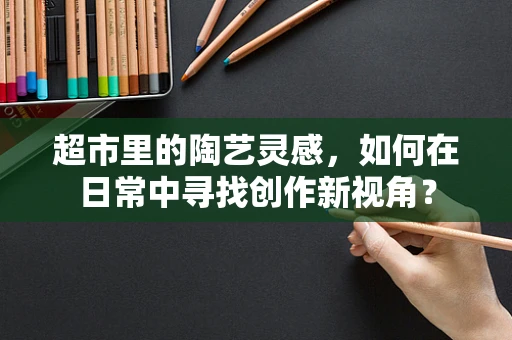 超市里的陶艺灵感，如何在日常中寻找创作新视角？