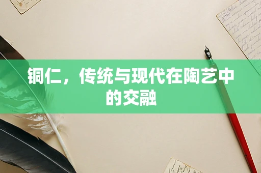 铜仁，传统与现代在陶艺中的交融