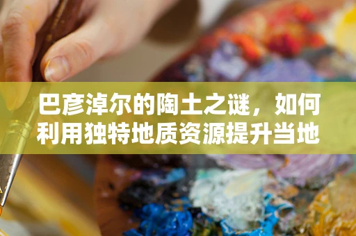 巴彦淖尔的陶土之谜，如何利用独特地质资源提升当地陶艺创作？