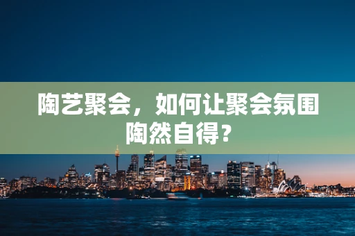 陶艺聚会，如何让聚会氛围陶然自得？