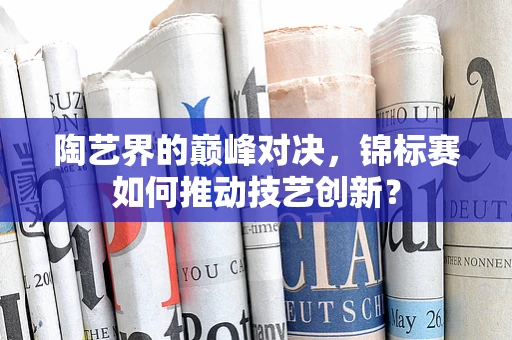 陶艺界的巅峰对决，锦标赛如何推动技艺创新？