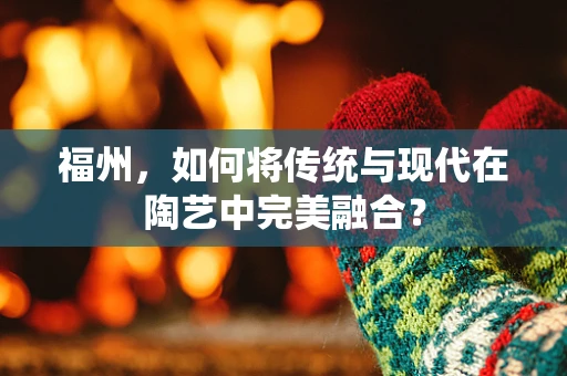 福州，如何将传统与现代在陶艺中完美融合？