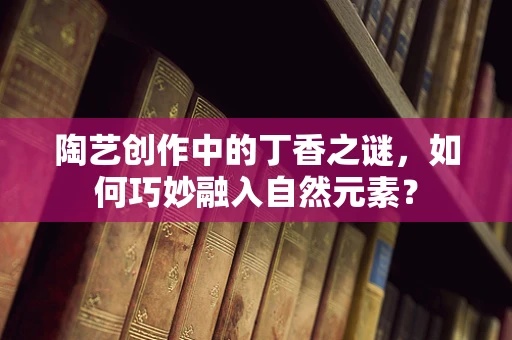 陶艺创作中的丁香之谜，如何巧妙融入自然元素？
