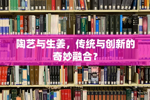陶艺与生姜，传统与创新的奇妙融合？