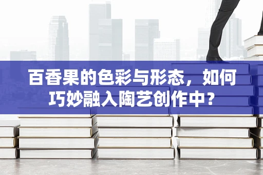 百香果的色彩与形态，如何巧妙融入陶艺创作中？