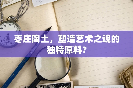 枣庄陶土，塑造艺术之魂的独特原料？