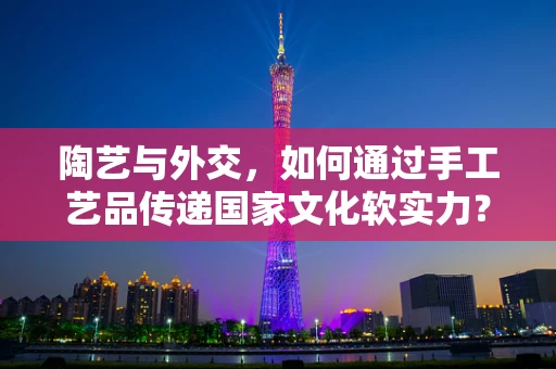 陶艺与外交，如何通过手工艺品传递国家文化软实力？