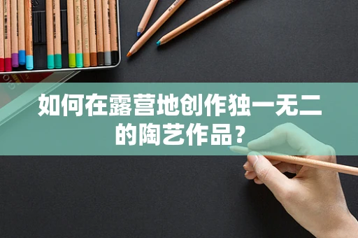如何在露营地创作独一无二的陶艺作品？