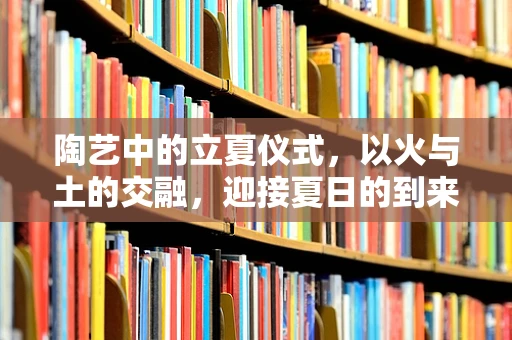 陶艺中的立夏仪式，以火与土的交融，迎接夏日的到来