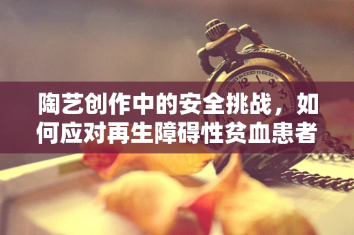陶艺创作中的安全挑战，如何应对再生障碍性贫血患者的特殊需求？