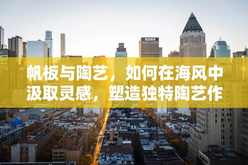 帆板与陶艺，如何在海风中汲取灵感，塑造独特陶艺作品？