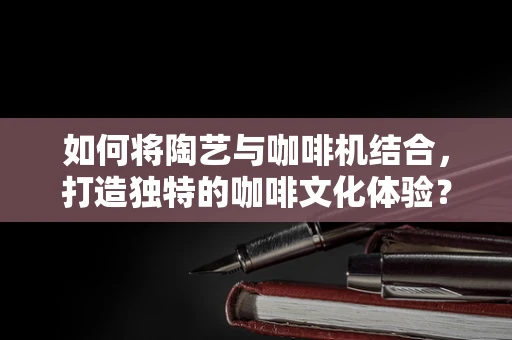 如何将陶艺与咖啡机结合，打造独特的咖啡文化体验？