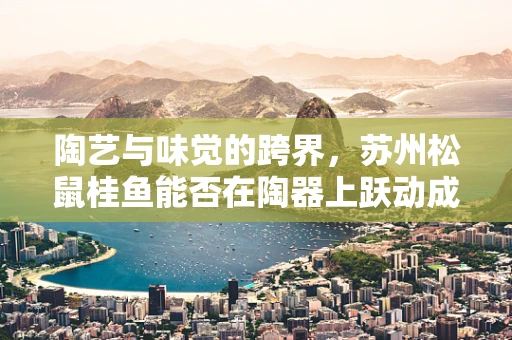 陶艺与味觉的跨界，苏州松鼠桂鱼能否在陶器上跃动成新风尚？