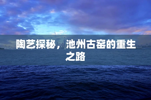 陶艺探秘，池州古窑的重生之路