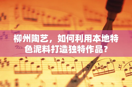 柳州陶艺，如何利用本地特色泥料打造独特作品？