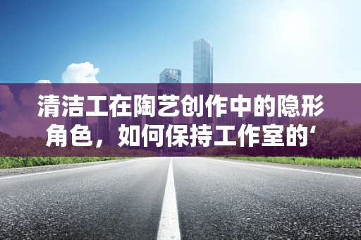 清洁工在陶艺创作中的隐形角色，如何保持工作室的‘泥土’清新？