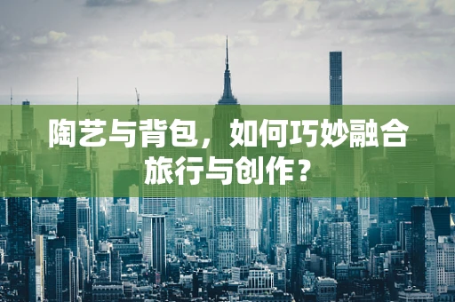 陶艺与背包，如何巧妙融合旅行与创作？