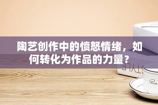 陶艺创作中的愤怒情绪，如何转化为作品的力量？