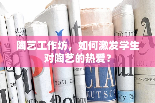 陶艺工作坊，如何激发学生对陶艺的热爱？