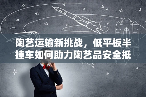 陶艺运输新挑战，低平板半挂车如何助力陶艺品安全抵达？