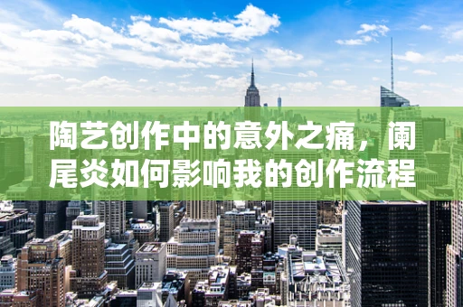 陶艺创作中的意外之痛，阑尾炎如何影响我的创作流程？