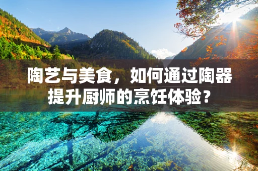 陶艺与美食，如何通过陶器提升厨师的烹饪体验？