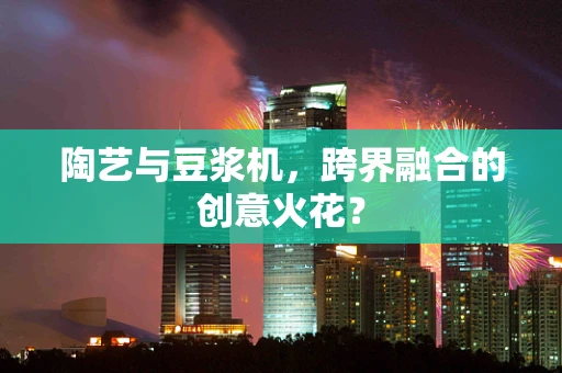 陶艺与豆浆机，跨界融合的创意火花？