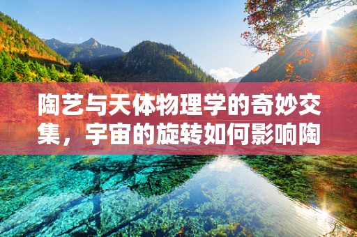 陶艺与天体物理学的奇妙交集，宇宙的旋转如何影响陶土的成型？
