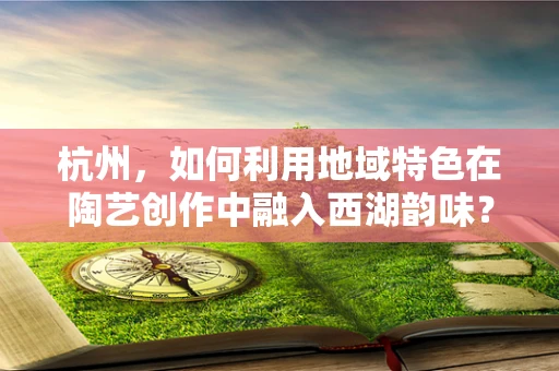 杭州，如何利用地域特色在陶艺创作中融入西湖韵味？