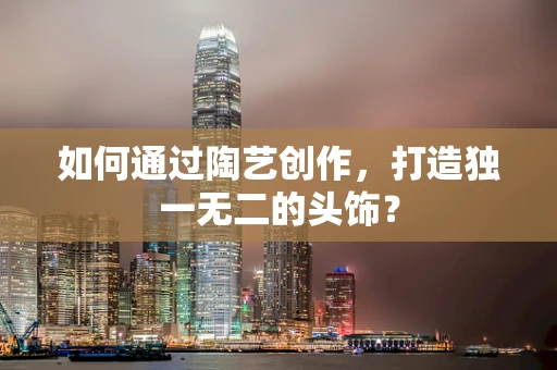 如何通过陶艺创作，打造独一无二的头饰？
