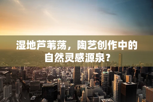 湿地芦苇荡，陶艺创作中的自然灵感源泉？