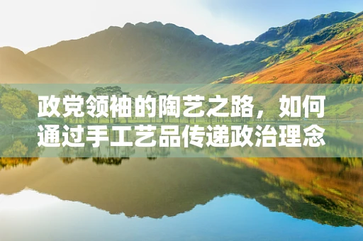 政党领袖的陶艺之路，如何通过手工艺品传递政治理念？