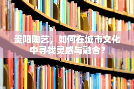 贵阳陶艺，如何在城市文化中寻找灵感与融合？