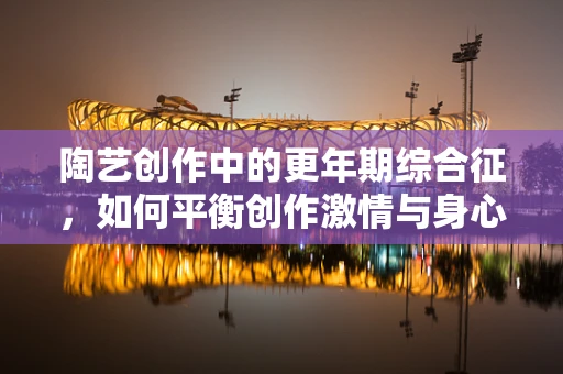 陶艺创作中的更年期综合征，如何平衡创作激情与身心变化？