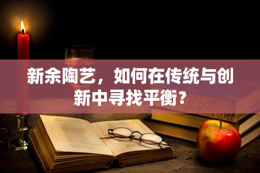 新余陶艺，如何在传统与创新中寻找平衡？