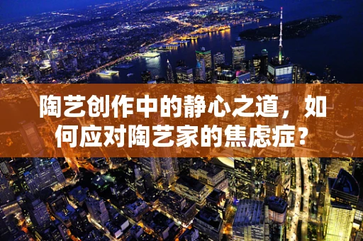 陶艺创作中的静心之道，如何应对陶艺家的焦虑症？