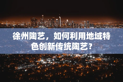 徐州陶艺，如何利用地域特色创新传统陶艺？