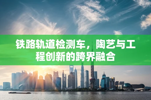 铁路轨道检测车，陶艺与工程创新的跨界融合