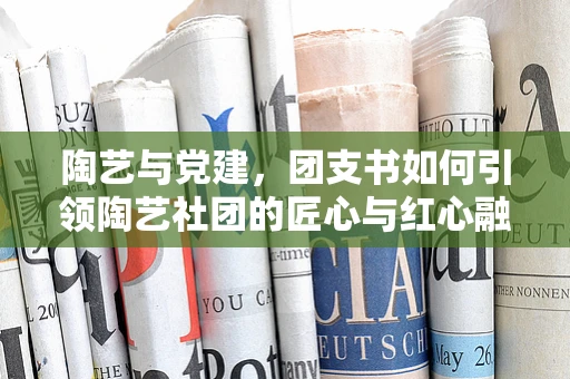 陶艺与党建，团支书如何引领陶艺社团的匠心与红心融合？
