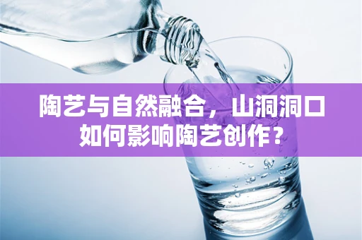 陶艺与自然融合，山洞洞口如何影响陶艺创作？