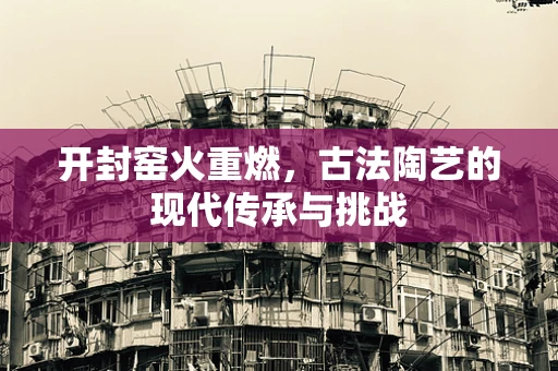 开封窑火重燃，古法陶艺的现代传承与挑战