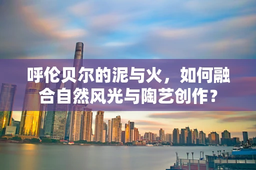 呼伦贝尔的泥与火，如何融合自然风光与陶艺创作？
