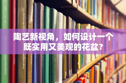 陶艺新视角，如何设计一个既实用又美观的花盆？