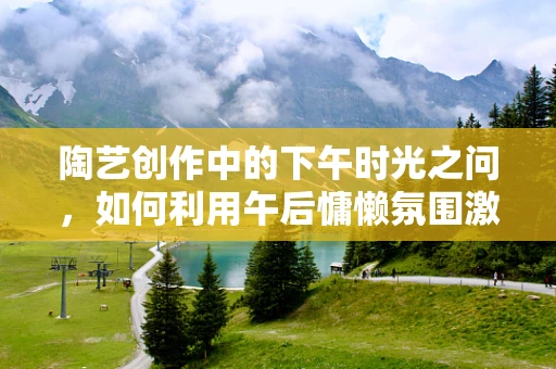 陶艺创作中的下午时光之问，如何利用午后慵懒氛围激发创作灵感？