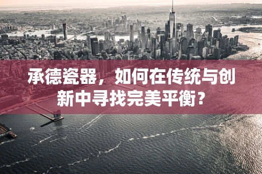 承德瓷器，如何在传统与创新中寻找完美平衡？