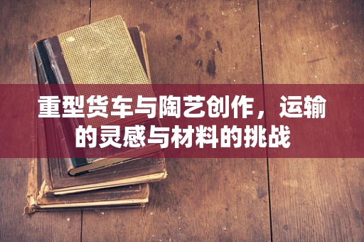 重型货车与陶艺创作，运输的灵感与材料的挑战