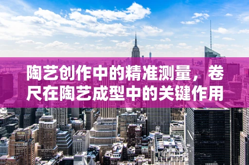 陶艺创作中的精准测量，卷尺在陶艺成型中的关键作用