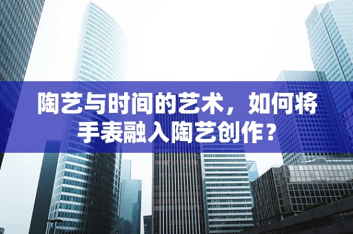 陶艺与时间的艺术，如何将手表融入陶艺创作？